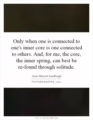 Only when one is connected to one's inner core is one connected to others. And, for me, the core, the inner spring, can best be re-found through solitude Picture Quote #1