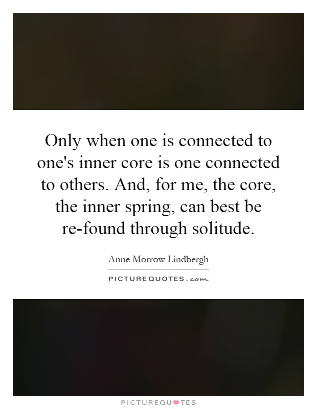 Only when one is connected to one's inner core is one connected to others. And, for me, the core, the inner spring, can best be re-found through solitude Picture Quote #1