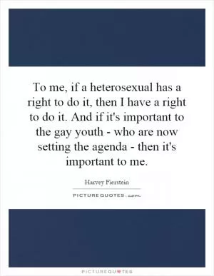 To me, if a heterosexual has a right to do it, then I have a right to do it. And if it's important to the gay youth - who are now setting the agenda - then it's important to me Picture Quote #1