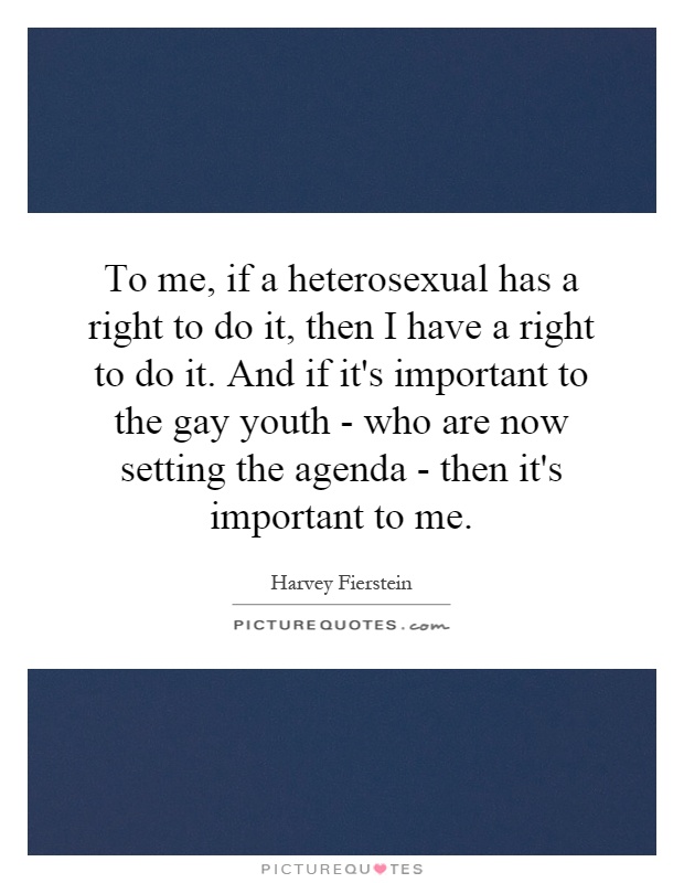 To me, if a heterosexual has a right to do it, then I have a right to do it. And if it's important to the gay youth - who are now setting the agenda - then it's important to me Picture Quote #1