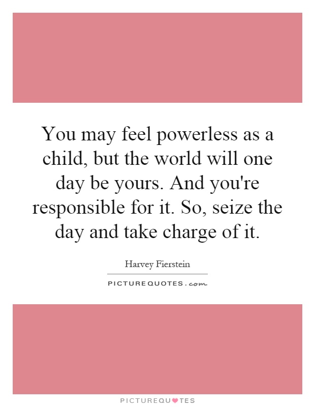 You may feel powerless as a child, but the world will one day be yours. And you're responsible for it. So, seize the day and take charge of it Picture Quote #1