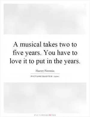 A musical takes two to five years. You have to love it to put in the years Picture Quote #1