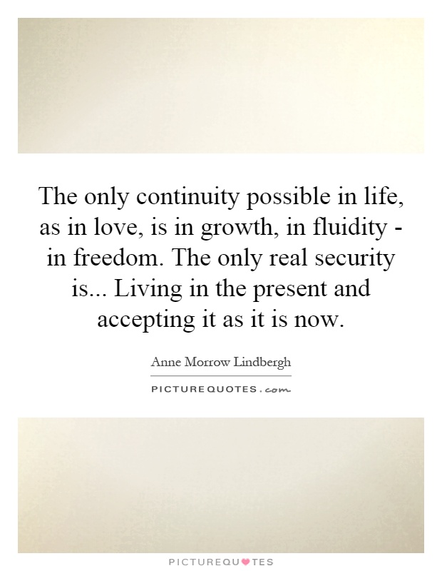 The only continuity possible in life, as in love, is in growth, in fluidity - in freedom. The only real security is... Living in the present and accepting it as it is now Picture Quote #1