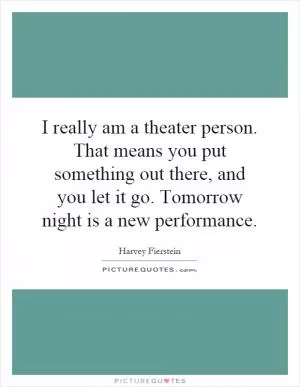 I really am a theater person. That means you put something out there, and you let it go. Tomorrow night is a new performance Picture Quote #1