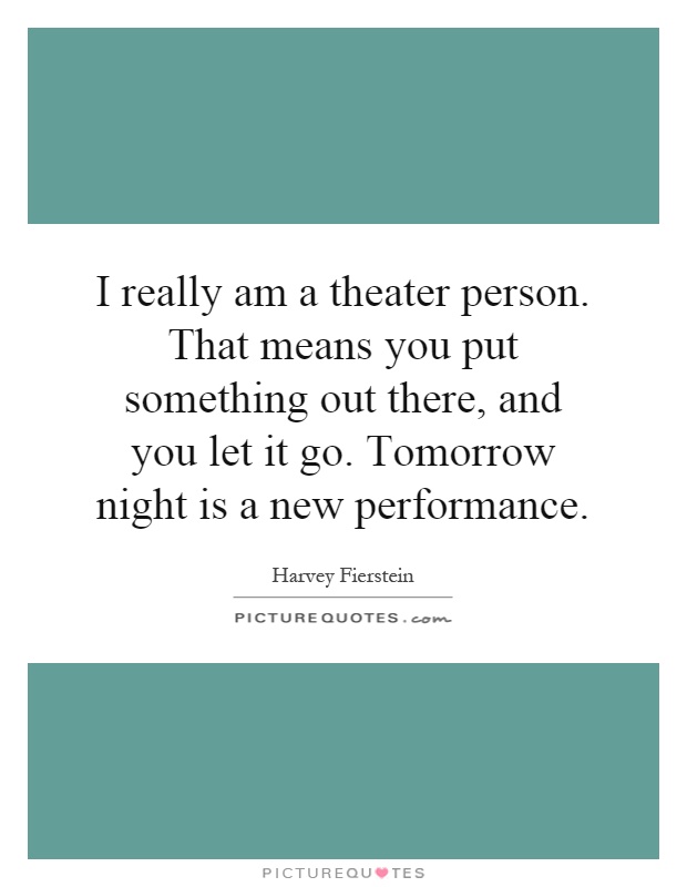 I really am a theater person. That means you put something out there, and you let it go. Tomorrow night is a new performance Picture Quote #1