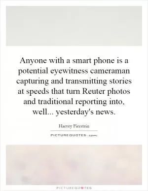 Anyone with a smart phone is a potential eyewitness cameraman capturing and transmitting stories at speeds that turn Reuter photos and traditional reporting into, well... yesterday's news Picture Quote #1