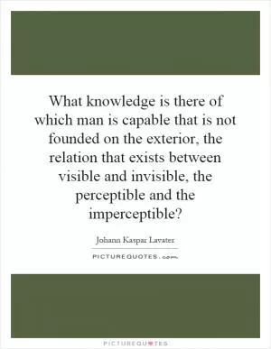What knowledge is there of which man is capable that is not founded on the exterior, the relation that exists between visible and invisible, the perceptible and the imperceptible? Picture Quote #1