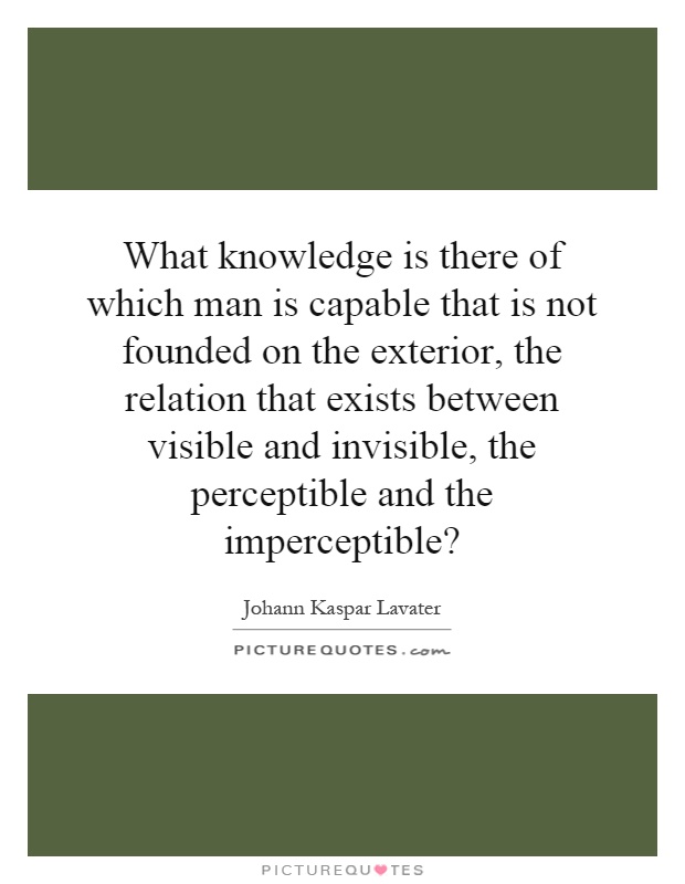 What knowledge is there of which man is capable that is not founded on the exterior, the relation that exists between visible and invisible, the perceptible and the imperceptible? Picture Quote #1