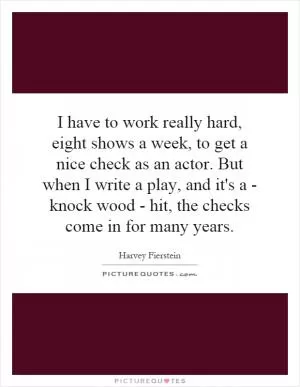 I have to work really hard, eight shows a week, to get a nice check as an actor. But when I write a play, and it's a - knock wood - hit, the checks come in for many years Picture Quote #1