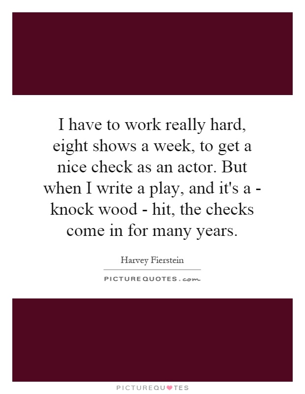 I have to work really hard, eight shows a week, to get a nice check as an actor. But when I write a play, and it's a - knock wood - hit, the checks come in for many years Picture Quote #1