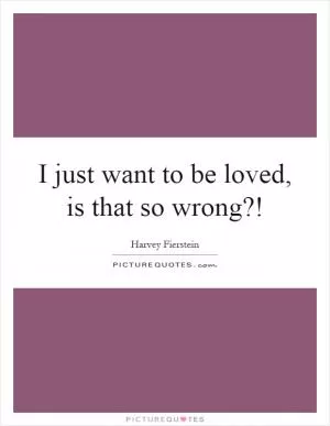 I just want to be loved, is that so wrong?! Picture Quote #1