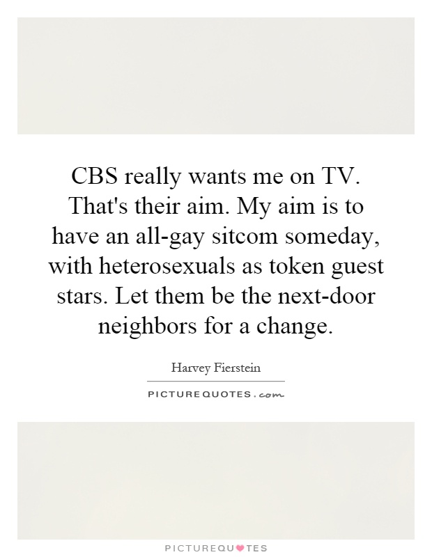 CBS really wants me on TV. That's their aim. My aim is to have an all-gay sitcom someday, with heterosexuals as token guest stars. Let them be the next-door neighbors for a change Picture Quote #1