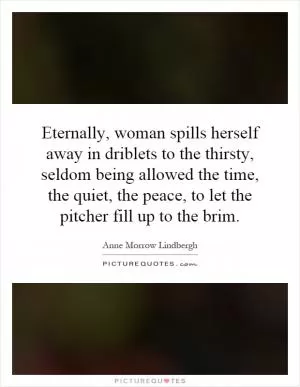 Eternally, woman spills herself away in driblets to the thirsty, seldom being allowed the time, the quiet, the peace, to let the pitcher fill up to the brim Picture Quote #1