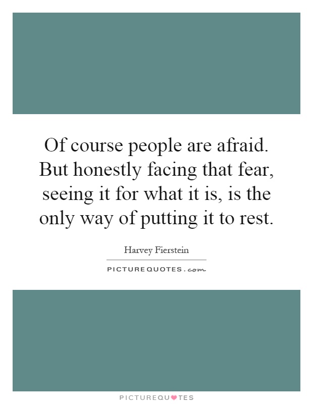 Of course people are afraid. But honestly facing that fear, seeing it for what it is, is the only way of putting it to rest Picture Quote #1