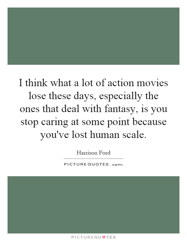 I think what a lot of action movies lose these days, especially the ones that deal with fantasy, is you stop caring at some point because you've lost human scale Picture Quote #1