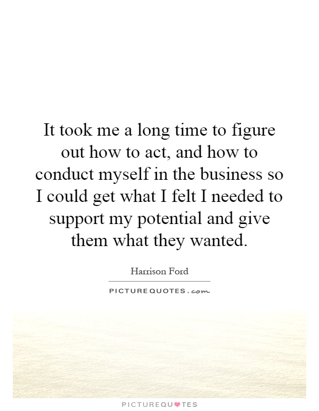 It took me a long time to figure out how to act, and how to conduct myself in the business so I could get what I felt I needed to support my potential and give them what they wanted Picture Quote #1