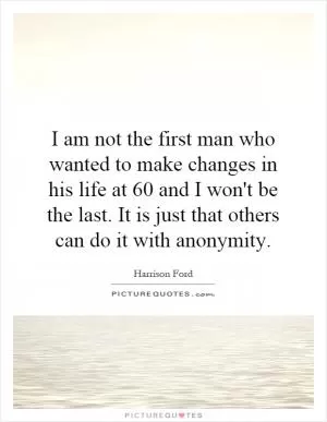 I am not the first man who wanted to make changes in his life at 60 and I won't be the last. It is just that others can do it with anonymity Picture Quote #1