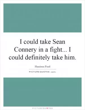 I could take Sean Connery in a fight... I could definitely take him Picture Quote #1