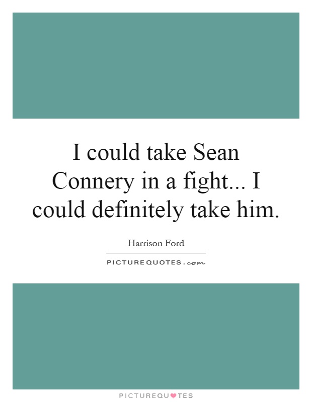 I could take Sean Connery in a fight... I could definitely take him Picture Quote #1