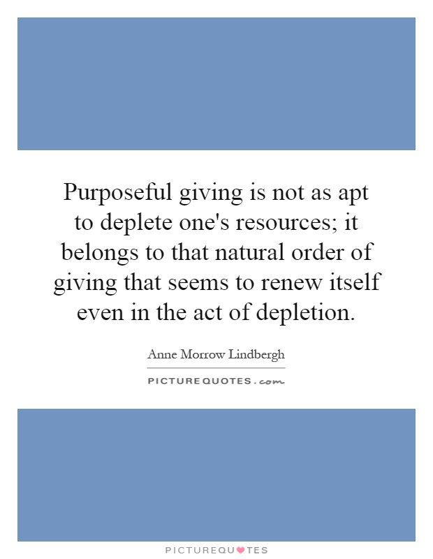 Purposeful giving is not as apt to deplete one's resources; it belongs to that natural order of giving that seems to renew itself even in the act of depletion Picture Quote #1