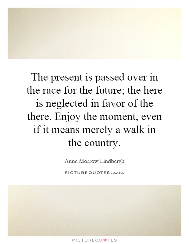 The present is passed over in the race for the future; the here is neglected in favor of the there. Enjoy the moment, even if it means merely a walk in the country Picture Quote #1