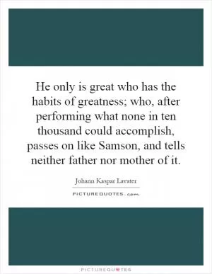 He only is great who has the habits of greatness; who, after performing what none in ten thousand could accomplish, passes on like Samson, and tells neither father nor mother of it Picture Quote #1