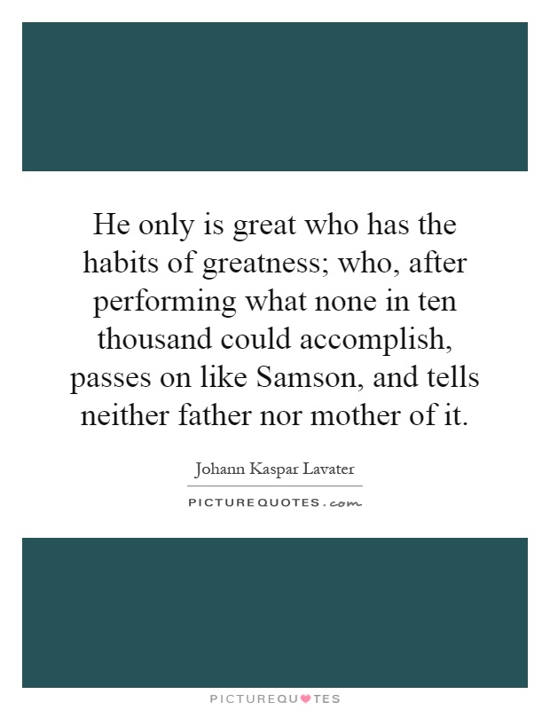 He only is great who has the habits of greatness; who, after performing what none in ten thousand could accomplish, passes on like Samson, and tells neither father nor mother of it Picture Quote #1