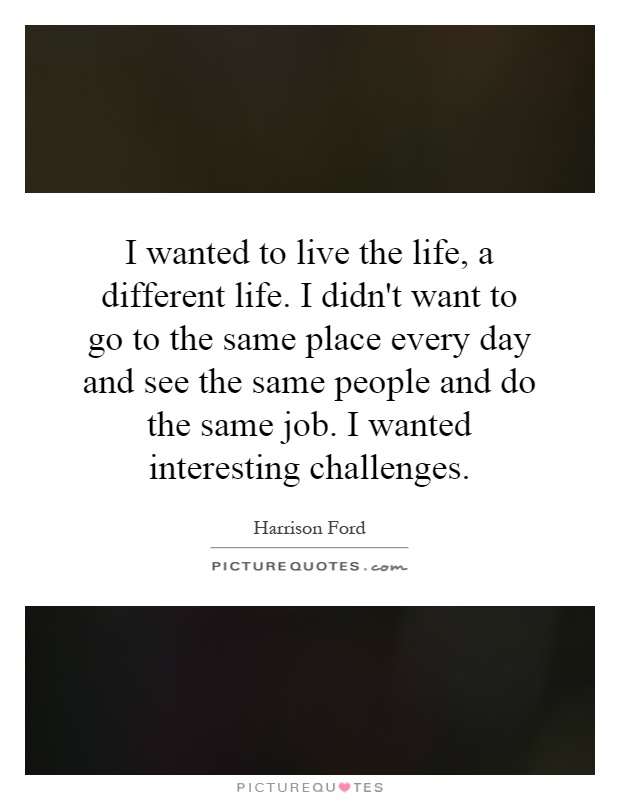 I wanted to live the life, a different life. I didn't want to go to the same place every day and see the same people and do the same job. I wanted interesting challenges Picture Quote #1