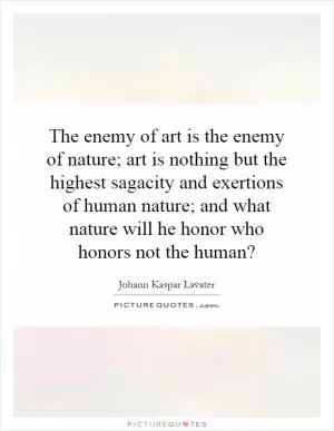 The enemy of art is the enemy of nature; art is nothing but the highest sagacity and exertions of human nature; and what nature will he honor who honors not the human? Picture Quote #1