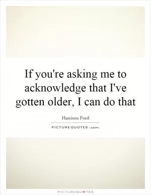 If you're asking me to acknowledge that I've gotten older, I can do that Picture Quote #1