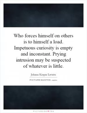 Who forces himself on others is to himself a load. Impetuous curiosity is empty and inconstant. Prying intrusion may be suspected of whatever is little Picture Quote #1