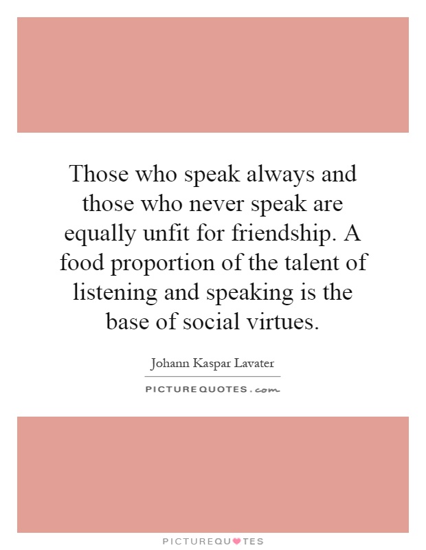 Those who speak always and those who never speak are equally unfit for friendship. A food proportion of the talent of listening and speaking is the base of social virtues Picture Quote #1