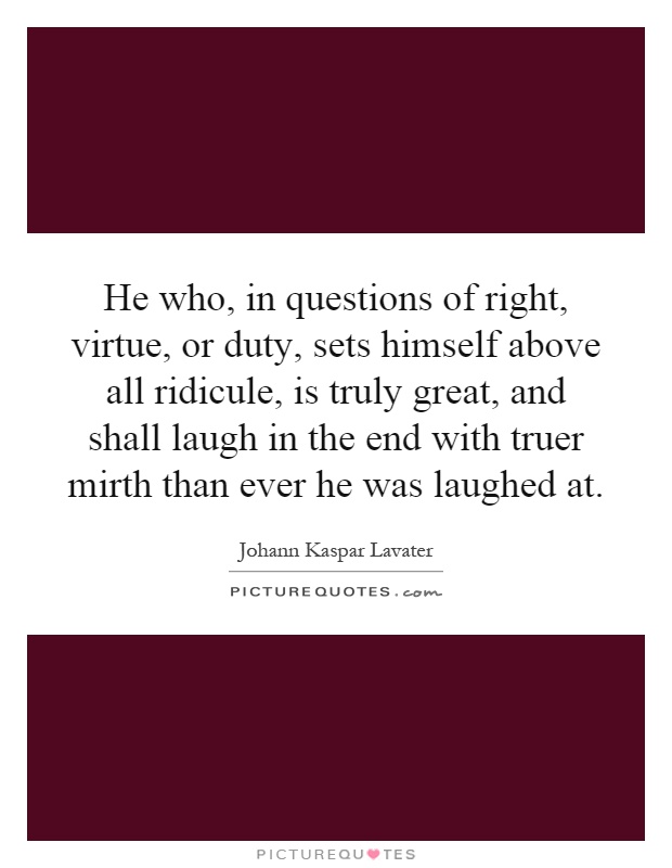 He who, in questions of right, virtue, or duty, sets himself above all ridicule, is truly great, and shall laugh in the end with truer mirth than ever he was laughed at Picture Quote #1