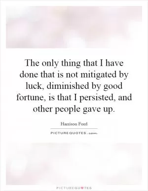 The only thing that I have done that is not mitigated by luck, diminished by good fortune, is that I persisted, and other people gave up Picture Quote #1
