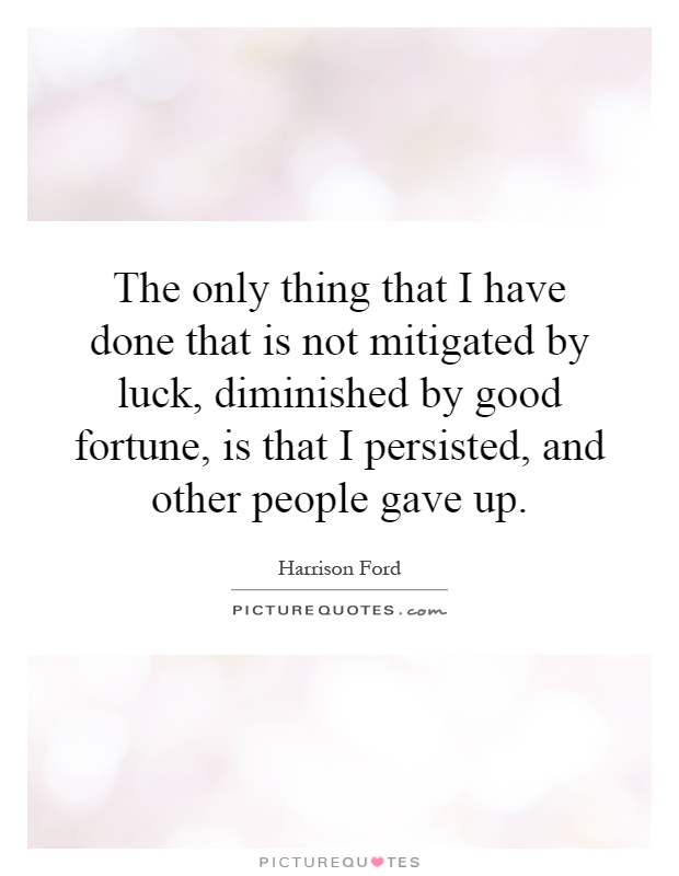 The only thing that I have done that is not mitigated by luck, diminished by good fortune, is that I persisted, and other people gave up Picture Quote #1