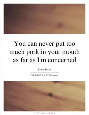 You can never put too much pork in your mouth as far as I'm concerned Picture Quote #1
