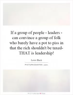 If a group of people - leaders - can convince a group of folk who barely have a pot to piss in that the rich shouldn't be taxed- THAT is leadership! Picture Quote #1