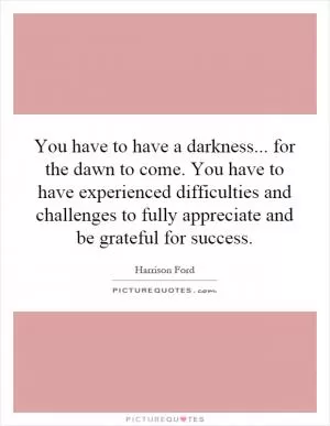You have to have a darkness... for the dawn to come. You have to have experienced difficulties and challenges to fully appreciate and be grateful for success Picture Quote #1