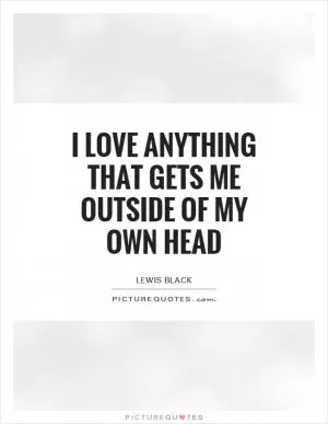 I love anything that gets me outside of my own head Picture Quote #1