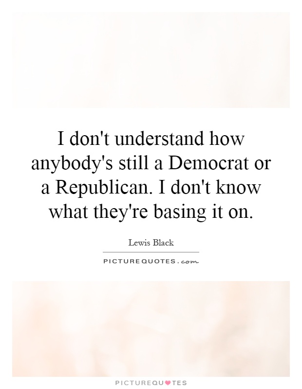 I don't understand how anybody's still a Democrat or a Republican. I don't know what they're basing it on Picture Quote #1