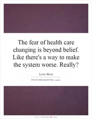 The fear of health care changing is beyond belief. Like there's a way to make the system worse. Really? Picture Quote #1