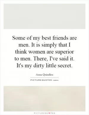 Some of my best friends are men. It is simply that I think women are superior to men. There, I've said it. It's my dirty little secret Picture Quote #1