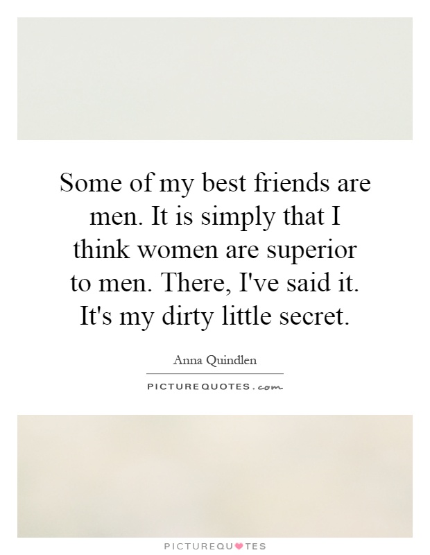 Some of my best friends are men. It is simply that I think women are superior to men. There, I've said it. It's my dirty little secret Picture Quote #1