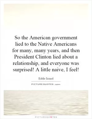 So the American government lied to the Native Americans for many, many years, and then President Clinton lied about a relationship, and everyone was surprised! A little naive, I feel! Picture Quote #1