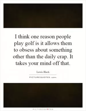 I think one reason people play golf is it allows them to obsess about something other than the daily crap. It takes your mind off that Picture Quote #1