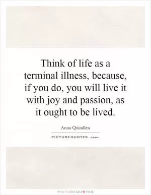 Think of life as a terminal illness, because, if you do, you will live it with joy and passion, as it ought to be lived Picture Quote #1