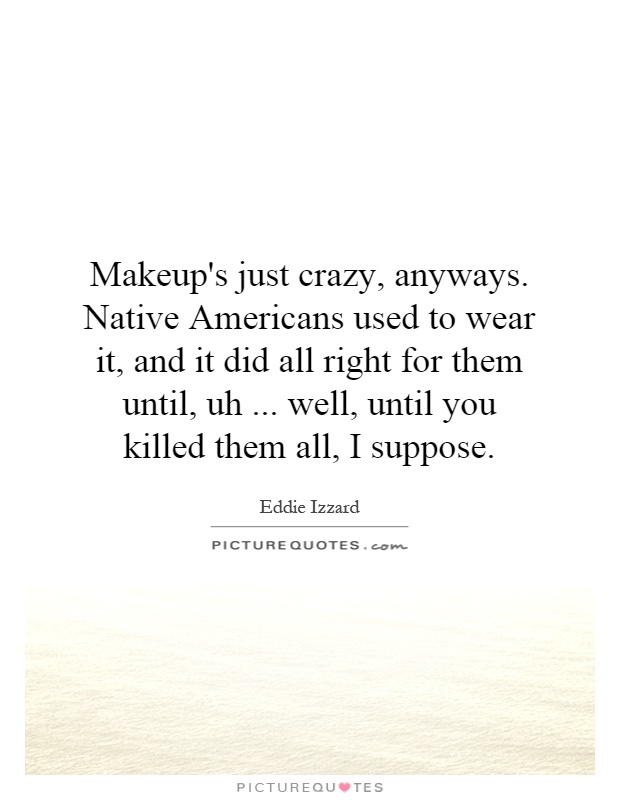 Makeup's just crazy, anyways. Native Americans used to wear it, and it did all right for them until, uh... well, until you killed them all, I suppose Picture Quote #1