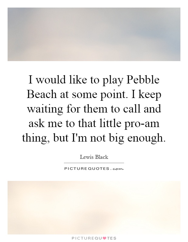 I would like to play Pebble Beach at some point. I keep waiting for them to call and ask me to that little pro-am thing, but I'm not big enough Picture Quote #1