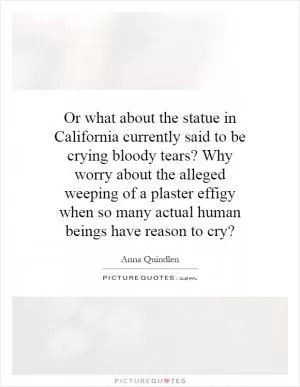 Or what about the statue in California currently said to be crying bloody tears? Why worry about the alleged weeping of a plaster effigy when so many actual human beings have reason to cry? Picture Quote #1