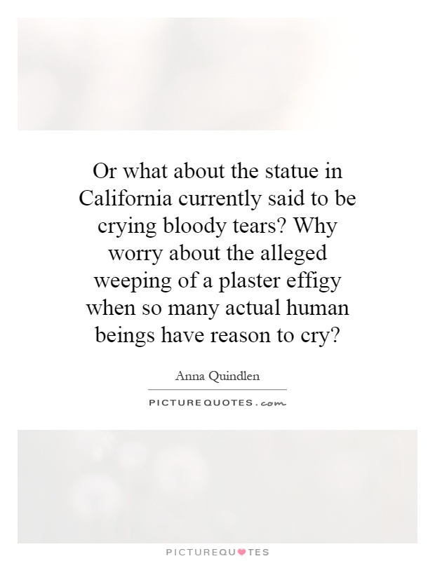 Or what about the statue in California currently said to be crying bloody tears? Why worry about the alleged weeping of a plaster effigy when so many actual human beings have reason to cry? Picture Quote #1